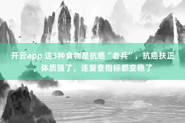 开云app 这3种食物是抗癌“老兵”,抗癌扶正,体质强了,连复查指标都变稳了