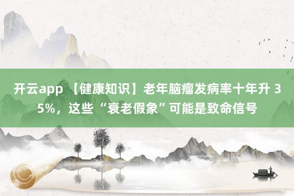 开云app 【健康知识】老年脑瘤发病率十年升 35%，这些 “衰老假象”可能是致命信号
