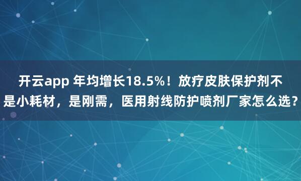 开云app 年均增长18.5%!放疗皮肤保护剂不是小耗材,是刚需,医用射线防护喷剂厂家怎么选?