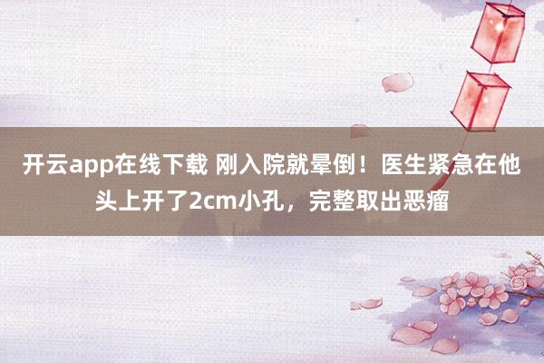 开云app在线下载 刚入院就晕倒！医生紧急在他头上开了2cm小孔，完整取出恶瘤
