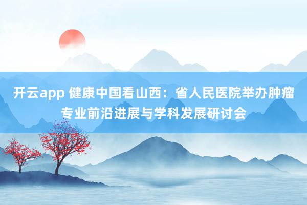 开云app 健康中国看山西：省人民医院举办肿瘤专业前沿进展与学科发展研讨会