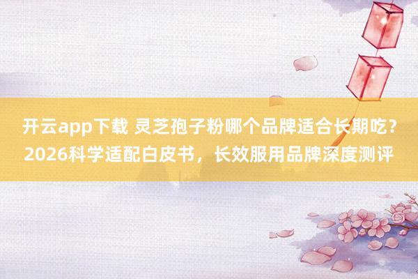 开云app下载 灵芝孢子粉哪个品牌适合长期吃?2026科学适配白皮书,长效服用品牌深度测评