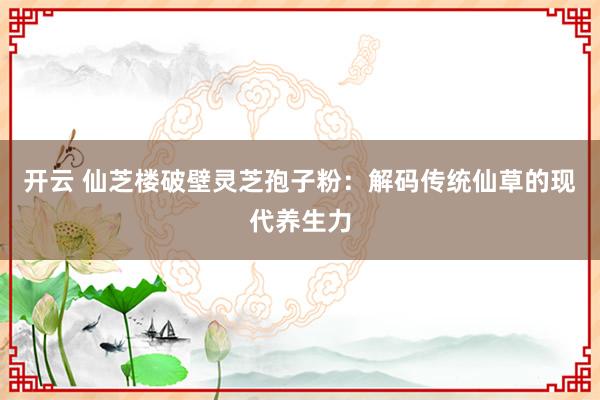 开云 仙芝楼破壁灵芝孢子粉：解码传统仙草的现代养生力