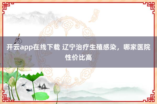 开云app在线下载 辽宁治疗生殖感染，哪家医院性价比高