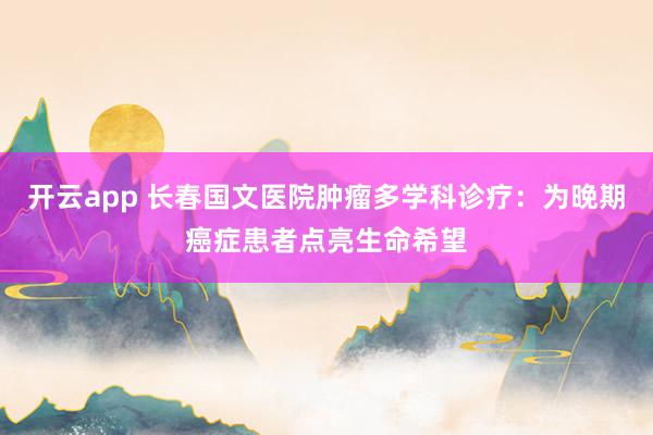 开云app 长春国文医院肿瘤多学科诊疗:为晚期癌症患者点亮生命希望