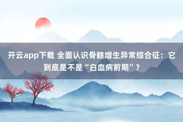 开云app下载 全面认识骨髓增生异常综合征：它到底是不是“白血病前期”？