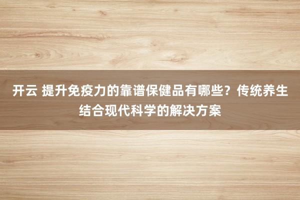 开云 提升免疫力的靠谱保健品有哪些?传统养生结合现代科学的解决方案