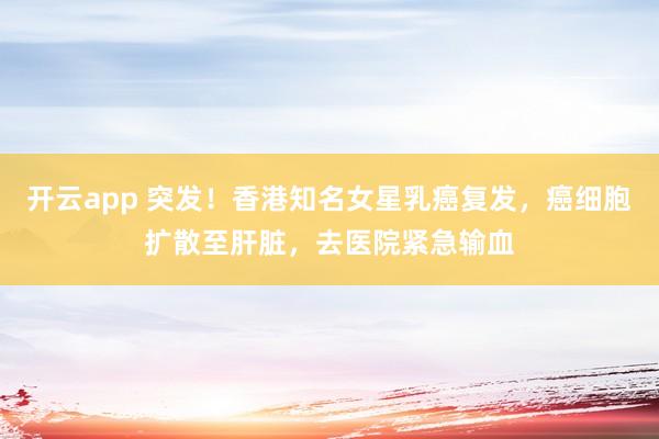 开云app 突发!香港知名女星乳癌复发,癌细胞扩散至肝脏,去医院紧急输血