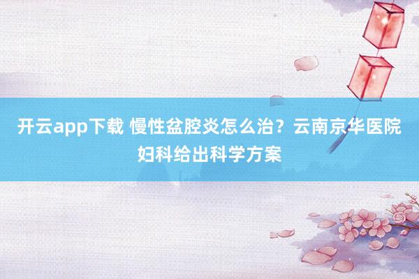 开云app下载 慢性盆腔炎怎么治？云南京华医院妇科给出科学方案