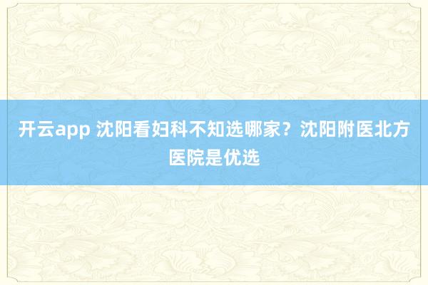 开云app 沈阳看妇科不知选哪家？沈阳附医北方医院是优选