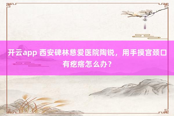 开云app 西安碑林慈爱医院陶锐,用手摸宫颈口有疙瘩怎么办?