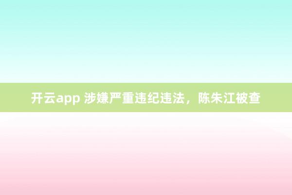 开云app 涉嫌严重违纪违法,陈朱江被查