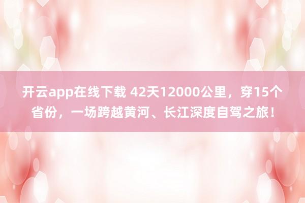 开云app在线下载 42天12000公里,穿15个省份,一场跨越黄河、长江深度自驾之旅!