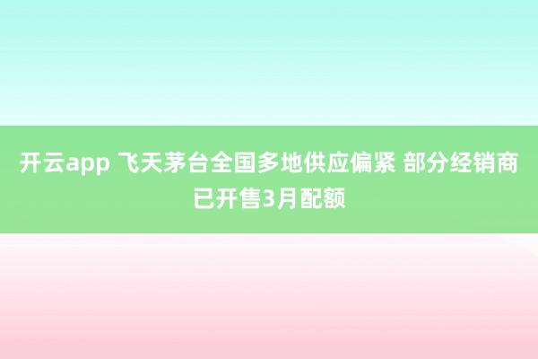 开云app 飞天茅台全国多地供应偏紧 部分经销商已开售3月配额