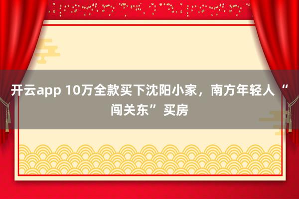 开云app 10万全款买下沈阳小家，南方年轻人 “闯关东” 买房