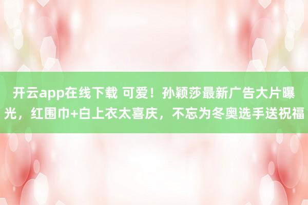 开云app在线下载 可爱！孙颖莎最新广告大片曝光，红围巾+白上衣太喜庆，不忘为冬奥选手送祝福