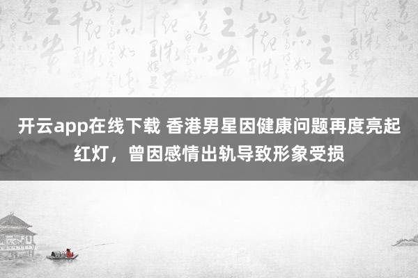 开云app在线下载 香港男星因健康问题再度亮起红灯，曾因感情出轨导致形象受损