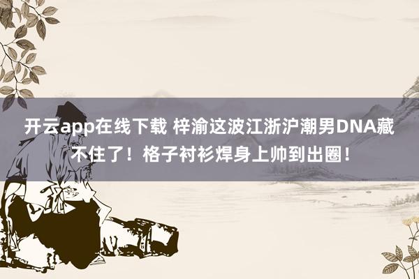 开云app在线下载 梓渝这波江浙沪潮男DNA藏不住了！格子衬衫焊身上帅到出圈！