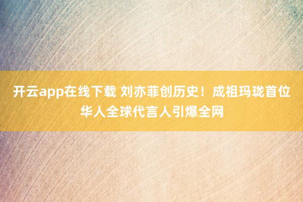 开云app在线下载 刘亦菲创历史！成祖玛珑首位华人全球代言人引爆全网