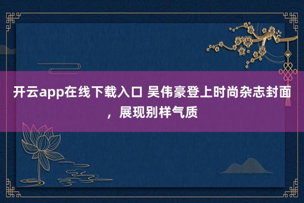 开云app在线下载入口 吴伟豪登上时尚杂志封面，展现别样气质