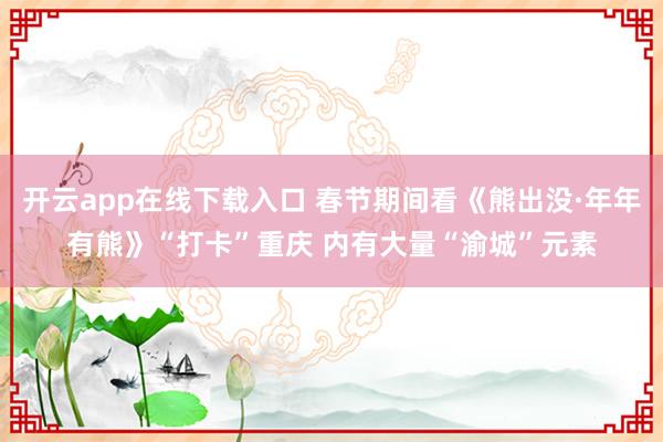 开云app在线下载入口 春节期间看《熊出没·年年有熊》“打卡”重庆 内有大量“渝城”元素