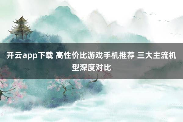开云app下载 高性价比游戏手机推荐 三大主流机型深度对比