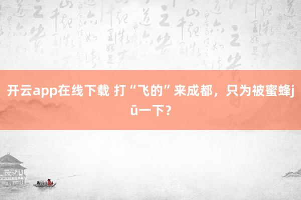 开云app在线下载 打“飞的”来成都，只为被蜜蜂jū一下？