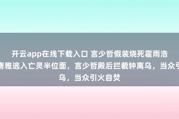 开云app在线下载入口 言少哲假装烧死霍雨浩，贝贝唐雅逃入亡灵半位面，言少哲殿后拦截钟离乌，当众引火自焚