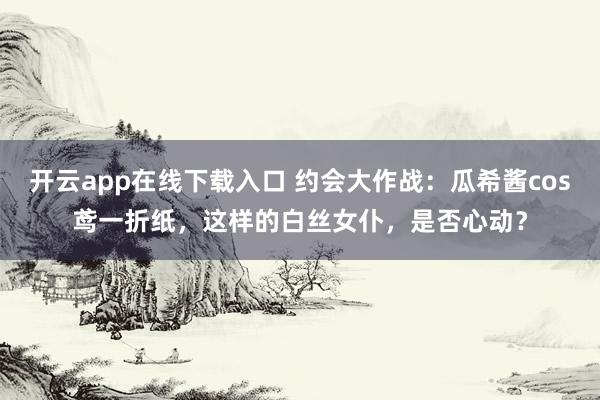 开云app在线下载入口 约会大作战：瓜希酱cos鸢一折纸，这样的白丝女仆，<a href=