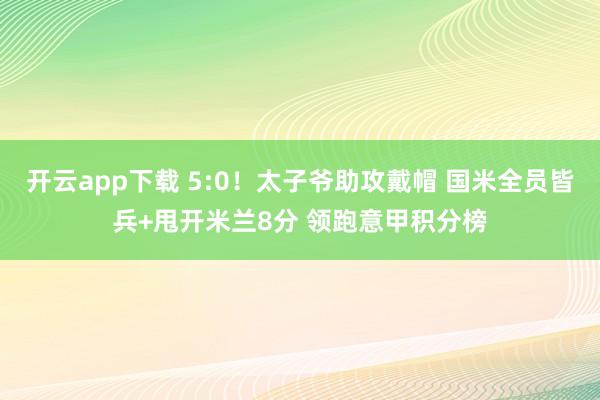 开云app下载 5:0！太子爷助攻戴帽 国米全员皆兵+甩开米兰8分 领跑意甲积分榜