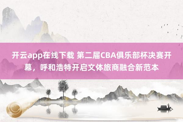 开云app在线下载 第二届CBA俱乐部杯决赛开幕，呼和浩特开启文体旅商融合新范本