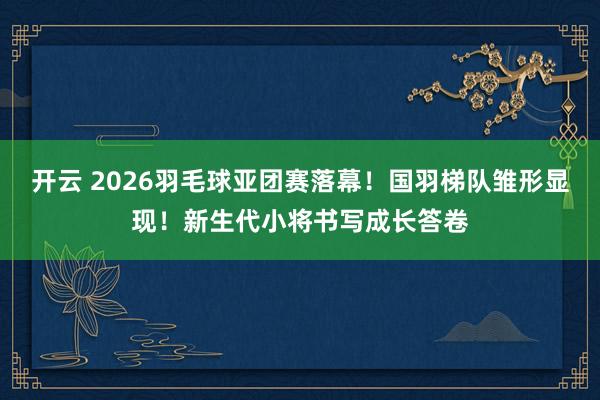 开云 2026羽毛球亚团赛落幕！国羽梯队雏形显现！新生代小将书写成长答卷