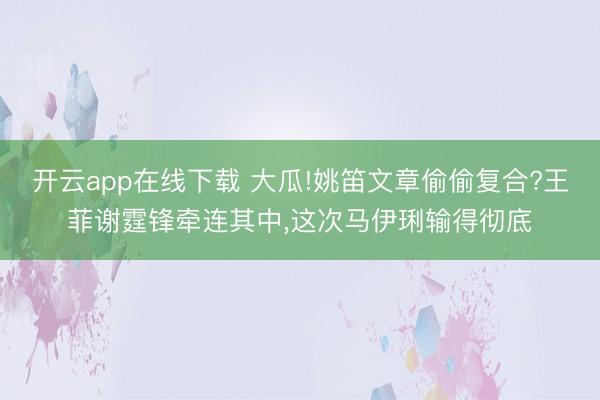 开云app在线下载 大瓜!姚笛文章偷偷复合?王菲谢霆锋牵连其中，这次马伊琍输得彻底