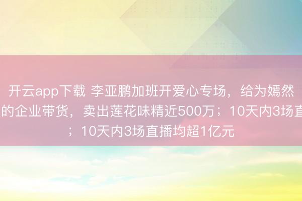 开云app下载 李亚鹏加班开爱心专场，给为嫣然儿童医院捐款的企业带货，卖出莲花味精近500万；10天内3场直播均超1亿元