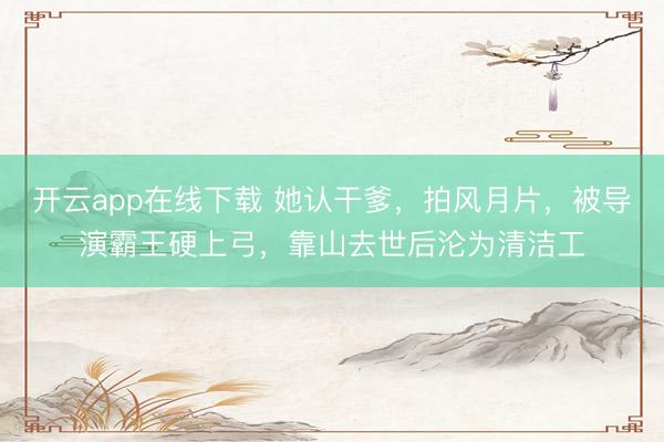 开云app在线下载 她认干爹，拍风月片，被导演霸王硬上弓，靠山去世后沦为清洁工