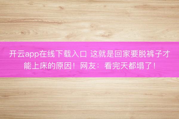 开云app在线下载入口 这就是回家要脱裤子才能上床的原因！网友：看完天都塌了！