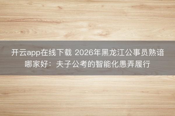 开云app在线下载 2026年黑龙江公事员熟谙哪家好：夫子公考的智能化愚弄履行