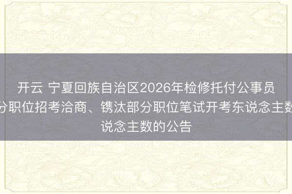 开云 宁夏回族自治区2026年检修托付公事员取消部分职位招考洽商、镌汰部分职位笔试开考东说念主数的公告