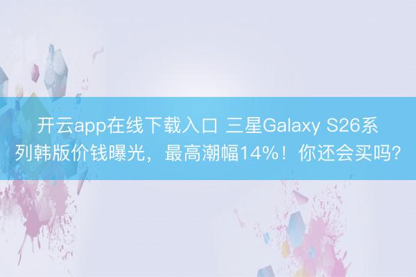 开云app在线下载入口 三星Galaxy S26系列韩版价钱曝光，最高潮幅14%！你还会买吗？