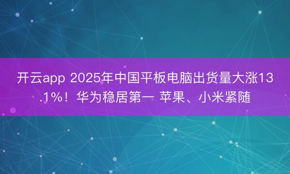 开云app 2025年中国平板电脑出货量大涨13.1%!华为稳居第一 苹果、小米紧随