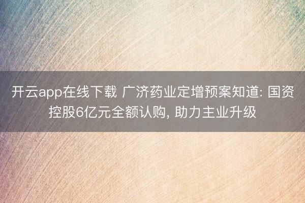 开云app在线下载 广济药业定增预案知道: 国资控股6亿元全额认购， 助力主业升级