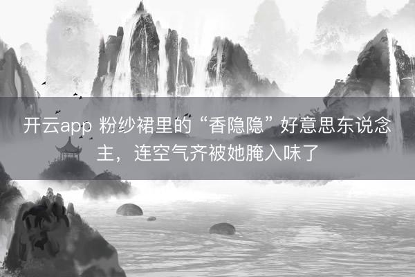 开云app 粉纱裙里的 “香隐隐” 好意思东说念主，连空气齐被她腌入味了