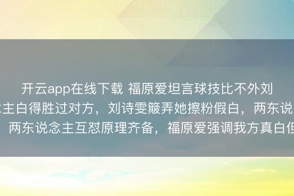 开云app在线下载 福原爱坦言球技比不外刘诗雯,她却自信东说念主白得胜过对方,刘诗雯簸弄她擦粉假白,两东说念主互怼原理齐备,福原爱强调我方真白但打球照实不如她
