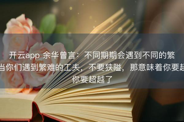 开云app 余华曾言:不同期期会遇到不同的繁难,当你们遇到繁难的工夫,不要狭隘,那意味着你要超越了