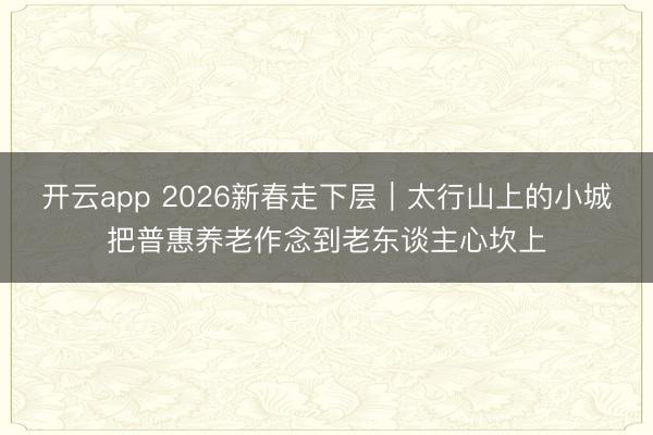 开云app 2026新春走下层|太行山上的小城把普惠养老作念到老东谈主心坎上
