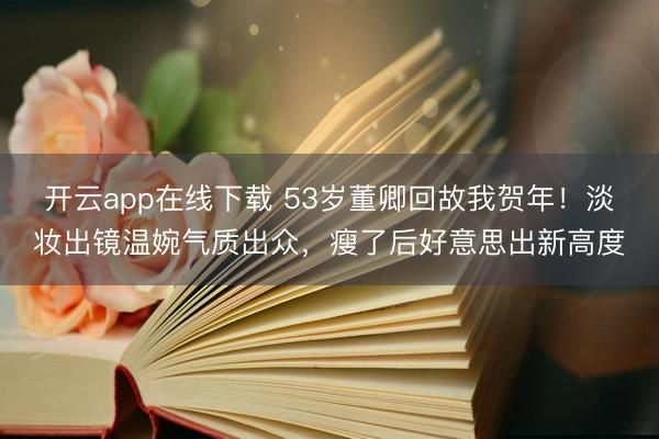 开云app在线下载 53岁董卿回故我贺年!淡妆出镜温婉气质出众,瘦了后好意思出新高度