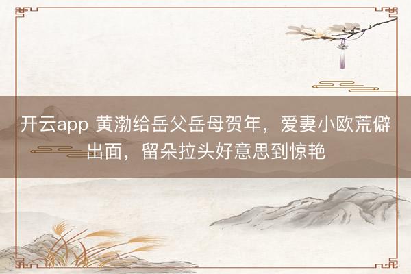 开云app 黄渤给岳父岳母贺年,爱妻小欧荒僻出面,留朵拉头好意思到惊艳