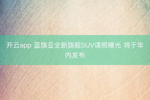 开云app 蓝旗亚全新旗舰SUV谍照曝光 将于年内发布