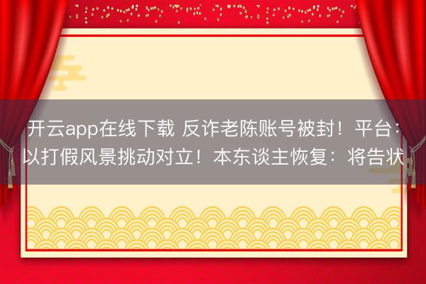 开云app在线下载 反诈老陈账号被封！平台：以打假风景挑动对立！本东谈主恢复：将告状