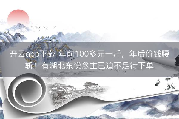 开云app下载 年前100多元一斤，年后价钱腰斩！有湖北东说念主已迫不足待下单